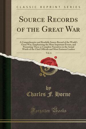 Source Records of the Great War, Vol. 6: A Comprehensive and Readable Source Record of the World's Great War, Emphasizing the More Important Events, and Presenting These as Complete Narratives in the Actual Words of the Chief Officials and Most Eminent Le by Charles Francis Horne