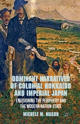 Dominant Narratives of Colonial Hokkaido and Imperial Japan: Envisioning the Periphery and the Modern Nation-State by M. Mason