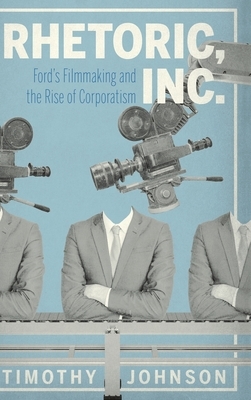 Rhetoric, Inc.: Ford's Filmmaking and the Rise of Corporatism by Timothy Johnson