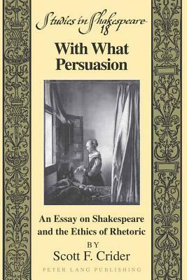 With What Persuasion: An Essay on Shakespeare and the Ethics of Rhetoric by Scott F. Crider