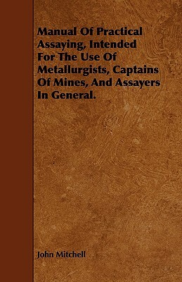 Manual of Practical Assaying, Intended for the Use of Metallurgists, Captains of Mines, and Assayers in General. by John Mitchell