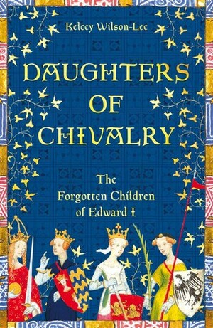 Daughters of Chivalry: The Forgotten Princesses of King Edward Longshanks by Kelcey Wilson-Lee