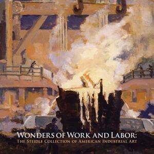 Wonders of Work and Labor: The Steidle Collection of American Industrial Art by Eric Schruers, Betsy Fahlman