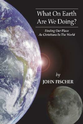 What on Earth Are We Doing?: Finding Our Place as Christians in the Word by John Fischer