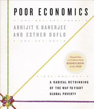 Poor Economics: A Radical Rethinking of the Way to Fight Global Poverty by Esther Duflo, Abhijit V. Banerjee