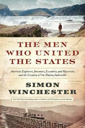 The Men Who United the States: America's Explorers, Inventors, Eccentrics and Mavericks, and the Creation of One Nation, Indivisible by Simon Winchester