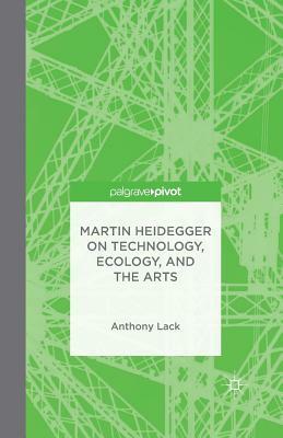 Martin Heidegger on Technology, Ecology, and the Arts by A. Lack