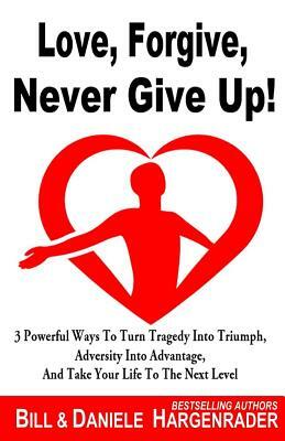 Love, Forgive, Never Give Up!: 3 Powerful Ways To Turn Tragedy Into Triumph, Adversity Into Advantage, And Take Your Life To The Next Level by Bill Hargenrader, Daniele Hargenrader