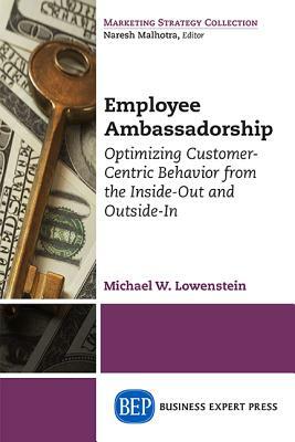 Employee Ambassadorship: Optimizing Customer-Centric Behavior from the Inside-Out and Outside-In by Michael W. Lowenstein