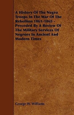 A History of the Negro Troops in the War of the Rebellion 1861-1865 - Preceded by a Review of the Military Services of Negroes in Ancient and Modern by George W. Williams