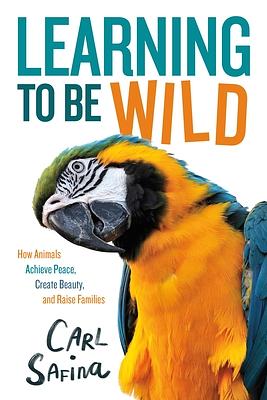 Learning to Be Wild (A Young Reader's Adaptation): How Animals Achieve Peace, Create Beauty, and Raise Families by Carl Safina