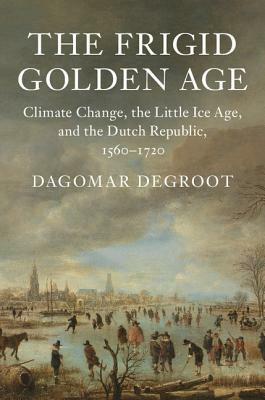 The Frigid Golden Age: Climate Change, the Little Ice Age, and the Dutch Republic, 1560-1720 by Dagomar deGroot