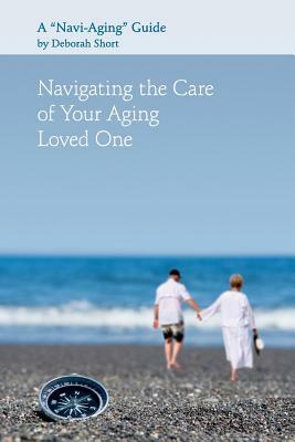 Navigating the Care of Your Aging Loved One: A Navi-Aging Guide by Deborah Short