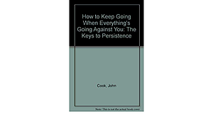 How to Keep Going When Everything's Going Against You: The Keys to Persistence by John Cook