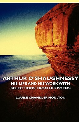 Arthur O'Shaughnessy - His Life and His Work with Selections from His Poems by Louise Chandler Moulton