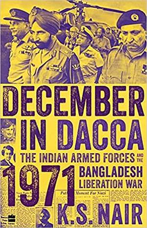 December In Dacca: The Indian Armed Forces and the 1971 Bangladesh Liberation War by K.S. Nair, K.S. Nair