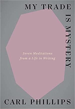 My Trade Is Mystery: Seven Meditations from a Life in Writing by Carl Phillips