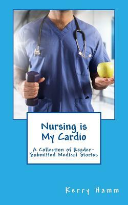 Nursing is My Cardio: A Collection of Reader-Submitted Medical Stories by Kerry Hamm