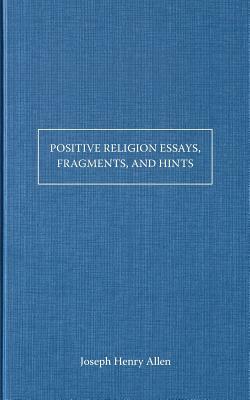 Positive Religion Essays, Fragments, and Hints by Joseph Henry Allen