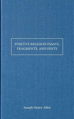 Positive Religion Essays, Fragments, and Hints by Joseph Henry Allen