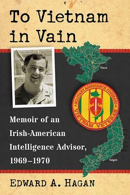 To Vietnam in Vain: Memoir of an Irish-American Intelligence Advisor, 1969-1970 by Edward A. Hagan