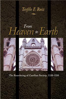 From Heaven to Earth: The Reordering of Castilian Society, 1150-1350 by Teofilo F. Ruiz