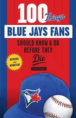 100 Things Blue Jays Fans Should Know & Do Before They Die by Steve Clarke