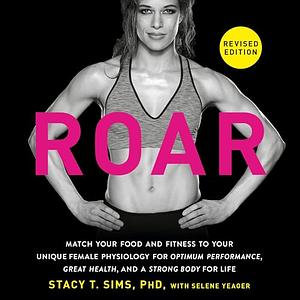 Roar, Revised Edition: Match Your Food and Fitness to Your Unique Female Physiology for Optimum Performance, Great Health, and a Strong, Lean Body for Life by Stacy T. Sims, PhD