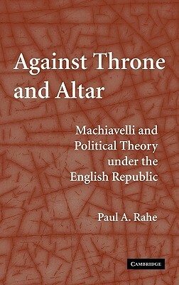 Against Throne and Altar: Machiavelli and Political Theory Under the English Republic by Paul Anthony Rahe