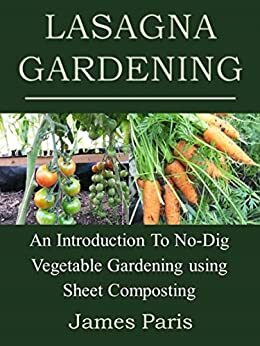 Lasagna Gardening: An Introduction To No-Dig Vegetable Gardening Using Sheet Composting by James Paris