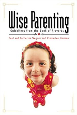 Wise Parenting: Guidelines from the Book of Proverbs by Catherine Wegner, Paul Wegner, Kimberlee Herman