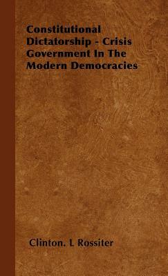 Constitutional Dictatorship - Crisis Government in the Modern Democracies by Clinton L. Rossiter