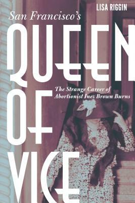 San Francisco's Queen of Vice: The Strange Career of Abortionist Inez Brown Burns by Lisa Riggin