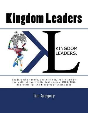 Kingdom Leaders: Leaders who cannot, and will not, be limited by the walls of their individual church; IMPACTING the world for the King by Tim Gregory