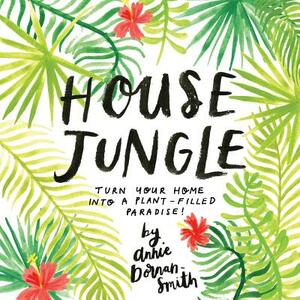 House Jungle: Turn Your Home Into a Plant-Filled Paradise! by Annie Dornan-Smith