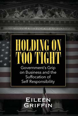 Holding on Too Tight: Government's Grip on Business and the Suffocation of Self Responsibility by Eileen Griffin