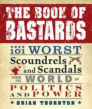 The Book of Bastards: 101 Worst Scoundrels and Scandals from the World of Politics and Power by Brian Thornton