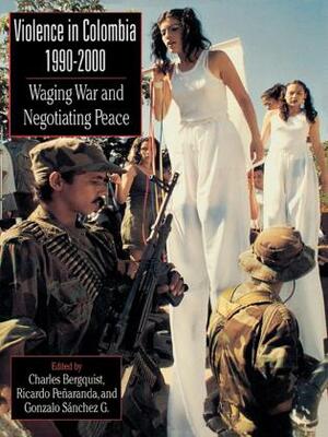 Violence in Colombia, 1990-2000: Waging War and Negotiating Peace by Gonzalo Sánchez G., Ricardo Peñaranda, Charles Bergquist