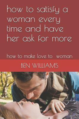 How to Satisfy a Woman Every Time and Have Her Ask for More: How to Make Love to Woman by Ben Williams