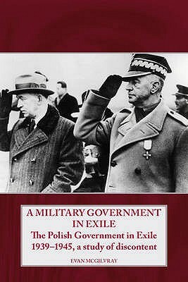A Military Government in Exile: The Polish Government in Exile 1939-1945, a Study of Discontent by Evan McGilvray