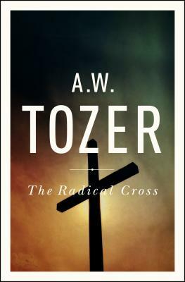 The Radical Cross: Living the Passion of Christ by A. W. Tozer