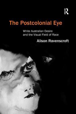 The Postcolonial Eye: White Australian Desire and the Visual Field of Race by Alison Ravenscroft