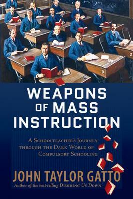 Weapons of Mass Instruction: A Schoolteacher's Journey Through the Dark World of Compulsory Schooling by John Taylor Gatto