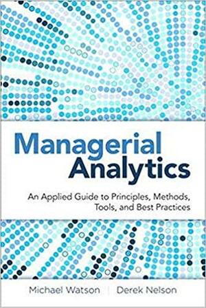 Managerial Analytics: An Applied Guide to Principles, Methods, Tools, and Best Practices by Michael Watson