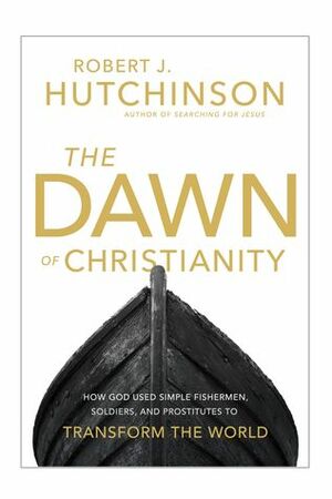 The Dawn of Christianity: How God Used Simple Fishermen, Soldiers, and Prostitutes to Transform the World by Robert J. Hutchinson