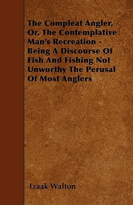 The Compleat Angler, Or, The Contemplative Man's Recreation - Being A Discourse Of Fish And Fishing Not Unworthy The Perusal Of Most Anglers by Izaak Walton