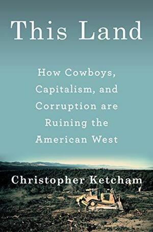 This Land: How Cowboys, Capitalism, and Corruption are Ruining the American West by Christopher Ketcham, Christopher Ketcham