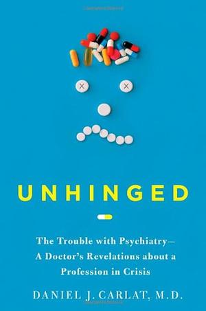 Unhinged: The Trouble with Psychiatry—A Doctor's Revelations about a Profession in Crisis by Daniel J. Carlat