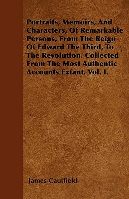 Portraits, Memoirs, And Characters, Of Remarkable Persons, From The Reign Of Edward The Third, To The Revolution. Collected From The Most Authentic Ac by James Caulfield