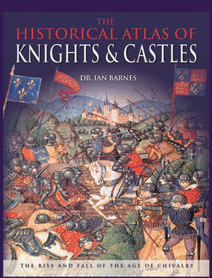 The Historical Atlas of Knights & Castles: The Rise and Fall of the Age of Chivalry by Ian Barnes